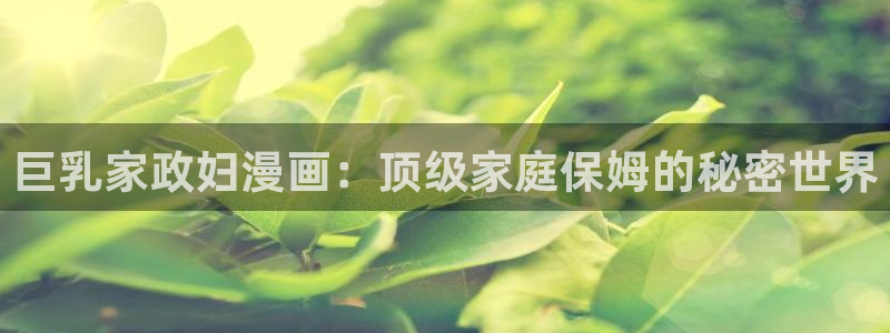 韩漫大全免费网址：巨乳家政妇漫画：顶级家庭保姆的秘密世界